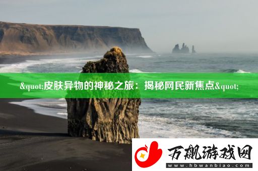 "皮肤异物的神秘之旅：揭秘网民新焦点"