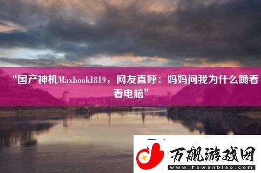 “国产神机Maxbook1819友直呼：妈妈问我为什么跪着看电脑”