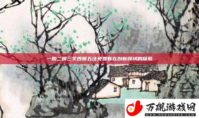 一脱二膜三叉四膜五注免费看在创新领域的探索