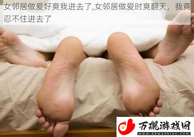 女邻居做爰好爽我进去了-女邻居做爱时爽翻天-我竟忍不住进去了